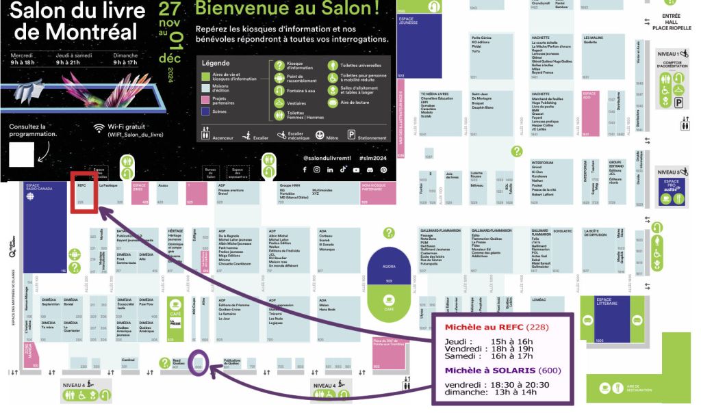 Plan du salon de Montréal
Stand 228 Regroupement des éditeurs franco-canadiens (REFC)
Jeudi : 15h à 16h
Vendredi : 18h à 19h
Samedi  : 16h à 17h

Stand 600, Solaris
VENDREDI :19h30 à 20h30
DIMANCHE  : 13h à 14h

